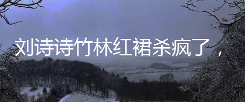 刘诗诗竹林红裙杀疯了，一场震撼的视觉盛宴