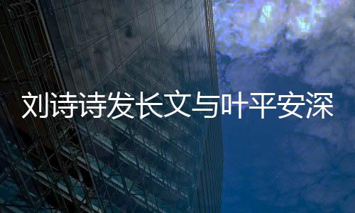 刘诗诗发长文与叶平安深情告别，引发热议与感慨