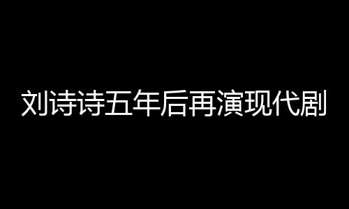 刘诗诗五年后再演现代剧，回归荧屏展现多元魅力
