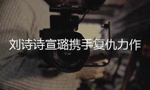 刘诗诗宣璐携手复仇力作掌心，两大女星共创经典瞬间！一段热血沸腾的双A复仇之旅。今天让我们一起跟随这篇精彩纷呈的文章，探索其中的故事情节，揭开一段扑朔迷离的故事序幕。以下是详细内容，