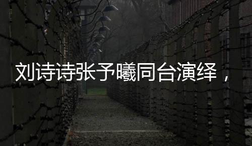 刘诗诗张予曦同台演绎，一秒入戏的魅力瞬间