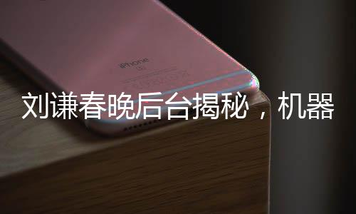 刘谦春晚后台揭秘，机器人碰瓷魔术大师背后的故事