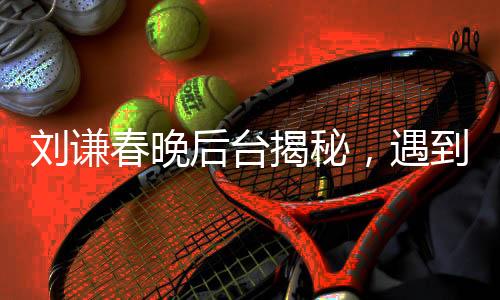 刘谦春晚后台揭秘，遇到机器人碰瓷事件全程回顾