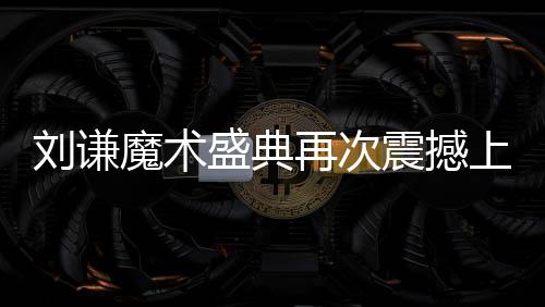 刘谦魔术盛典再次震撼上演，全国观众瞩目焦点小尼