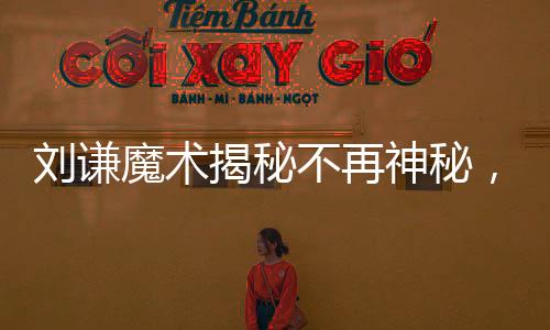 刘谦魔术揭秘不再神秘，今年的舞台更加透明公开