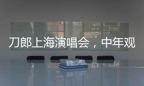 刀郎上海演唱会，中年观众热情高涨，40岁以上观众占比过半