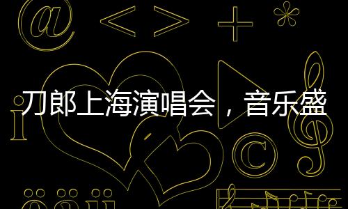 刀郎上海演唱会，音乐盛宴即将拉开帷幕