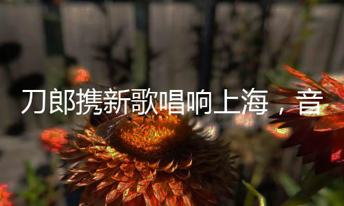 刀郎携新歌唱响上海，音乐之旅引爆城市激情