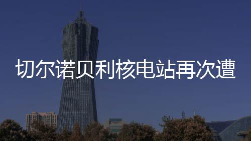 切尔诺贝利核电站再次遭受袭击，回顾历史、探究现状、展望未来