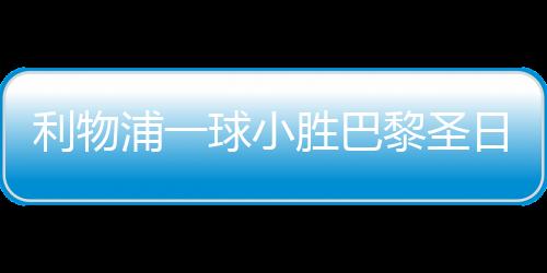 利物浦一球小胜巴黎圣日耳曼，赛场上的巅峰对决