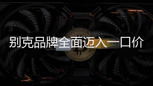 别克品牌全面迈入一口价模式，重塑购车体验，引领市场变革