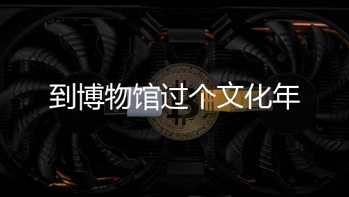 到博物馆过个文化年