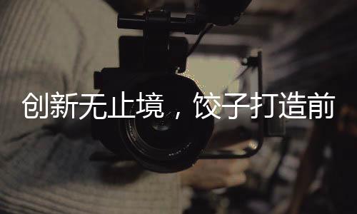 创新无止境，饺子打造前所未见艺术盛宴