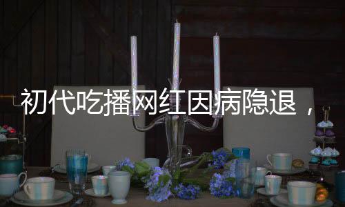 初代吃播网红因病隐退，身体原因告别直播舞台