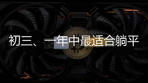 初三、一年中最适合躺平的日子？一线观察与深度解读