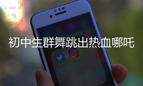 初中生群舞跳出热血哪吒Rap活力四溢，展现青春风采