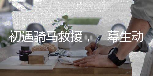 初遇骑马救援，一幕生动展现英勇救援的场景