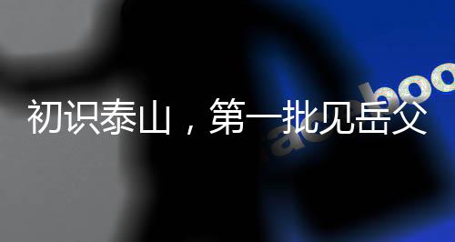 初识泰山，第一批见岳父的男生心中的焦虑与期待