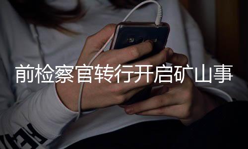 前检察官转行开启矿山事业，人生新篇章的第一二三挑战