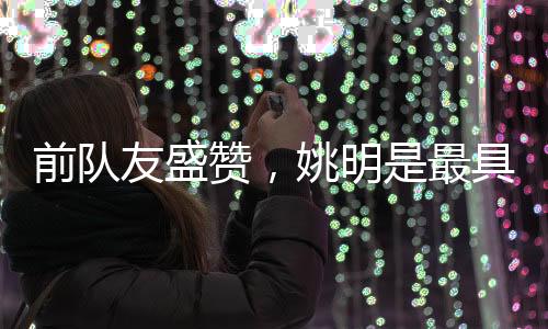 前队友盛赞，姚明是最具影响力的国际球员