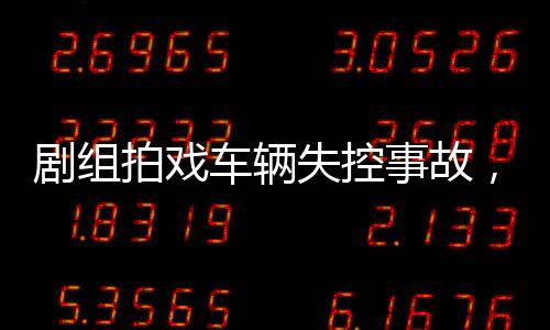 剧组拍戏车辆失控事故，12名群演受伤