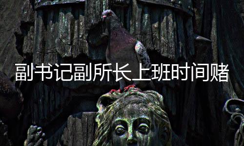 副书记副所长上班时间赌博被当场查获