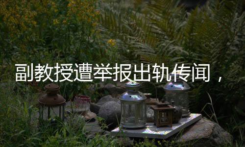 副教授遭举报出轨传闻，本人坚决回应，这是造谣！