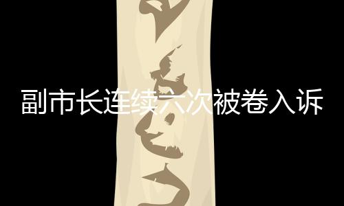 副市长连续六次被卷入诉讼，信号重重引发社会关注