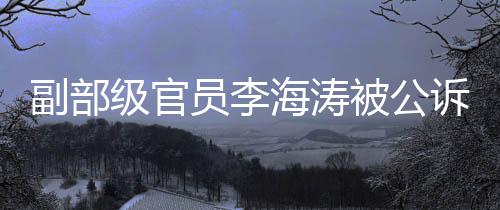 副部级官员李海涛被公诉，涉案细节逐渐浮出水面