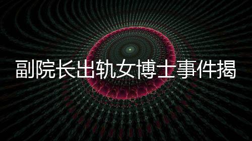 副院长出轨女博士事件揭秘，办公室被查封背后的故事