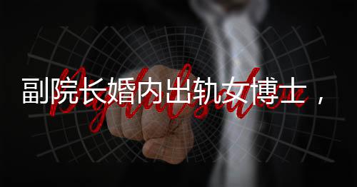副院长婚内出轨女博士，办公室被查封，一起聚焦伦理道德与学术秩序的双重风暴