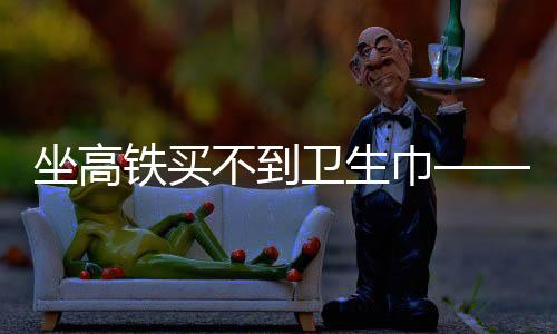 坐高铁买不到卫生巾——女性旅途中的尴尬与需求关注