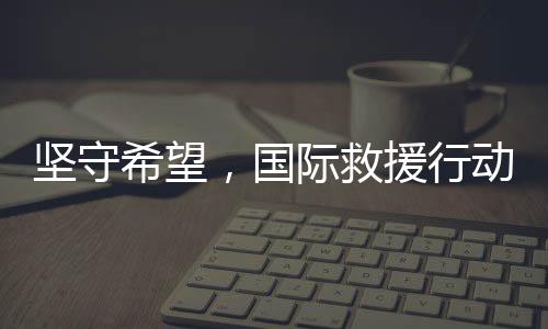 坚守希望，国际救援行动即将抵达中国