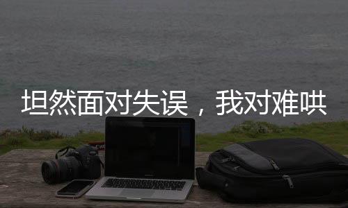 坦然面对失误，我对难哄的回应与自省