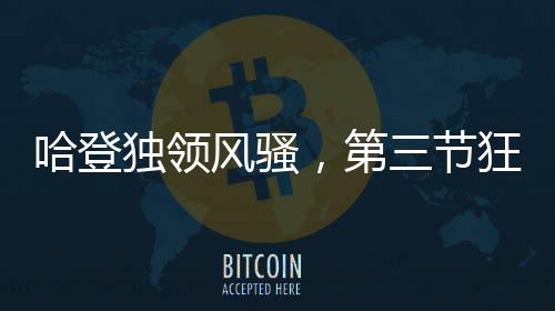 哈登独领风骚，第三节狂轰30分，助力球队迈向胜利