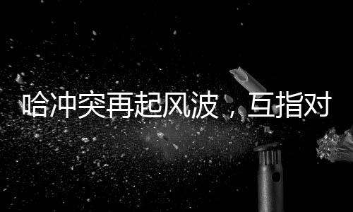 哈冲突再起风波，互指对方违反停火协议引发国际关注
