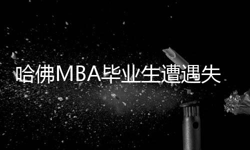 哈佛MBA毕业生遭遇失业困境，学位背后的挑战