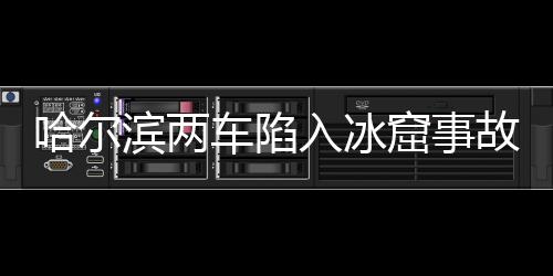 哈尔滨两车陷入冰窟事故致一人死亡，事件回顾与解析