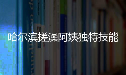 哈尔滨搓澡阿姨独特技能，一眼辨别南方游客