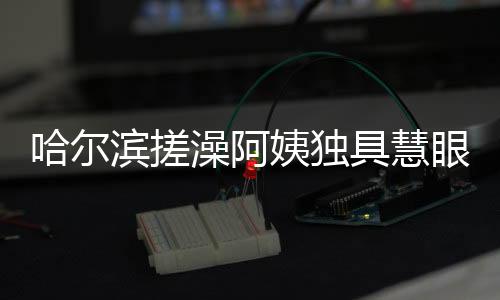 哈尔滨搓澡阿姨独具慧眼，一眼就能辨别南方游客