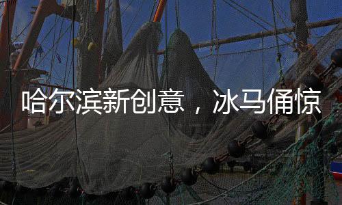 哈尔滨新创意，冰马俑惊艳亮相成冬季旅游亮点