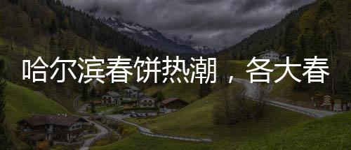 哈尔滨春饼热潮，各大春饼店爆满，排队成常态