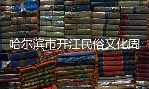 哈尔滨市开江民俗文化周解锁文旅消费新场景