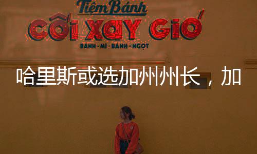 哈里斯或选加州州长，加州政治格局的新变化