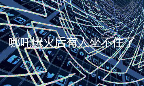 哪吒爆火后有人坐不住了，背后的故事与挑战