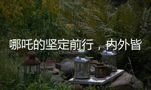 哪吒的坚定前行，内外皆刚，无畏内耗之力