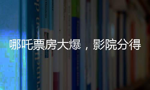 哪吒票房大爆，影院分得丰厚收益