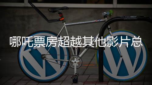 哪吒票房超越其他影片总和，揭秘其成功背后的几大要素
