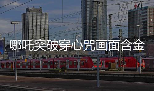 哪吒突破穿心咒画面含金量解析，传奇画面中的深远内涵