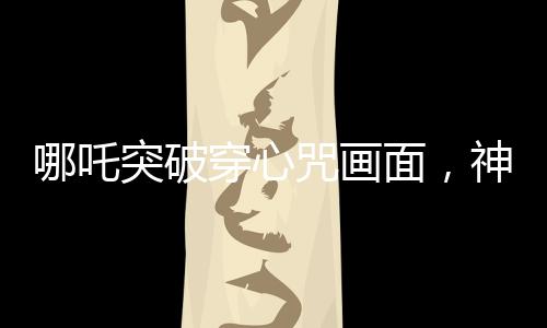 哪吒突破穿心咒画面，神话魅力的现代解读